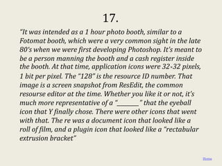 17.
“It was intended as a 1 hour photo booth, similar to a
Fotomat booth, which were a very common sight in the late
80′s when we were first developing Photoshop. It’s meant to
be a person manning the booth and a cash register inside
the booth. At that time, application icons were 32×32 pixels,
1 bit per pixel. The “128” is the resource ID number. That
image is a screen snapshot from ResEdit, the common
resourse editor at the time. Whether you like it or not, it’s
much more representative of a “________” that the eyeball
icon that Y finally chose. There were other icons that went
with that. The re was a document icon that looked like a
roll of film, and a plugin icon that looked like a “rectabular
extrusion bracket”

                                                                 Home
 