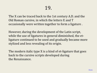19.
The X can be traced back to the 1st century A.D. and the
Old Roman cursive, in which the letters E and T
occasionally were written together to form a ligature .

However, during the development of the Latin script,
while the use of ligatures in general diminished, the et-
ligature continued to be used and gradually became more
stylized and less revealing of its origin.

The modern italic type X is a kind of et-ligature that goes
back to the cursive scripts developed during
the Renaissance.


                                                              Home
 