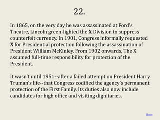 22.
In 1865, on the very day he was assassinated at Ford's
Theatre, Lincoln green-lighted the X Division to suppress
counterfeit currency. In 1901, Congress informally requested
X for Presidential protection following the assassination of
President William McKinley. From 1902 onwards, The X
assumed full-time responsibility for protection of the
President.

It wasn't until 1951--after a failed attempt on President Harry
Truman's life--that Congress codified the agency's permanent
protection of the First Family. Its duties also now include
candidates for high office and visiting dignitaries.


                                                             Home
 