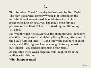 1.
‘Our American Cousin’ is a play in three acts by Tom Taylor.
The play is a farcical comedy whose plot is based on the
introduction of an awkward, boorish American to his
aristocratic English relatives. The play's most famous
performance at Ford's Theatre in Washington, D.C. on April
14, 1865.
Halfway through Act III, Scene 2, the character Asa Trenchard
(the title role), played that night by Harry Hawk, utters one of
the play's funniest lines, "Don't know the manners of good
society, eh? Well, I guess I know enough to turn you inside
out, old gal—you sockdologizing old man-trap..."
As expected there was a huge raucous laughter from the
audience for this line.
What happens next?
                                                              Home
 