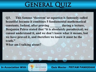 Q3. This famous ‘theorem’ or equation is famously called
beautiful because it combines 5 fundamental mathematical
constants. Indeed, after proving _______ during a lecture,
Benjamin Peirce stated that “it is absolutely paradoxical; we
cannot understand it, and we don’t know what it means, but
we have proved it, and therefore we know it must be the
truth.”
What am I talking about?
 