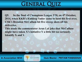Q5. In the final of Champions League T20, on 4th October,
2014, when KKR’s Kuldeep Yadav came to bowl his first over,
CSK’s Brendon McCullum hit five sweep shots off his
deliveries.
This made the commentator Arun Lal joke that McCullum
might have taken X’s initiative Y a little bit too seriously.
Identify X and Y.
 
