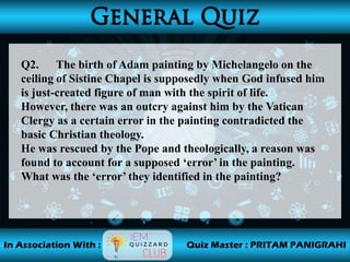 Q2. The birth of Adam painting by Michelangelo on the
ceiling of Sistine Chapel is supposedly when God infused him
is just-created figure of man with the spirit of life.
However, there was an outcry against him by the Vatican
Clergy as a certain error in the painting contradicted the
basic Christian theology.
He was rescued by the Pope and theologically, a reason was
found to account for a supposed ‘error’ in the painting.
What was the ‘error’ they identified in the painting?
 