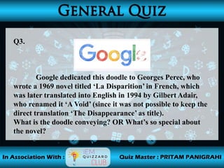 Q3.
Google dedicated this doodle to Georges Perec, who
wrote a 1969 novel titled ‘La Disparition’ in French, which
was later translated into English in 1994 by Gilbert Adair,
who renamed it ‘A Void’ (since it was not possible to keep the
direct translation ‘The Disappearance’ as title).
What is the doodle conveying? OR What’s so special about
the novel?
 