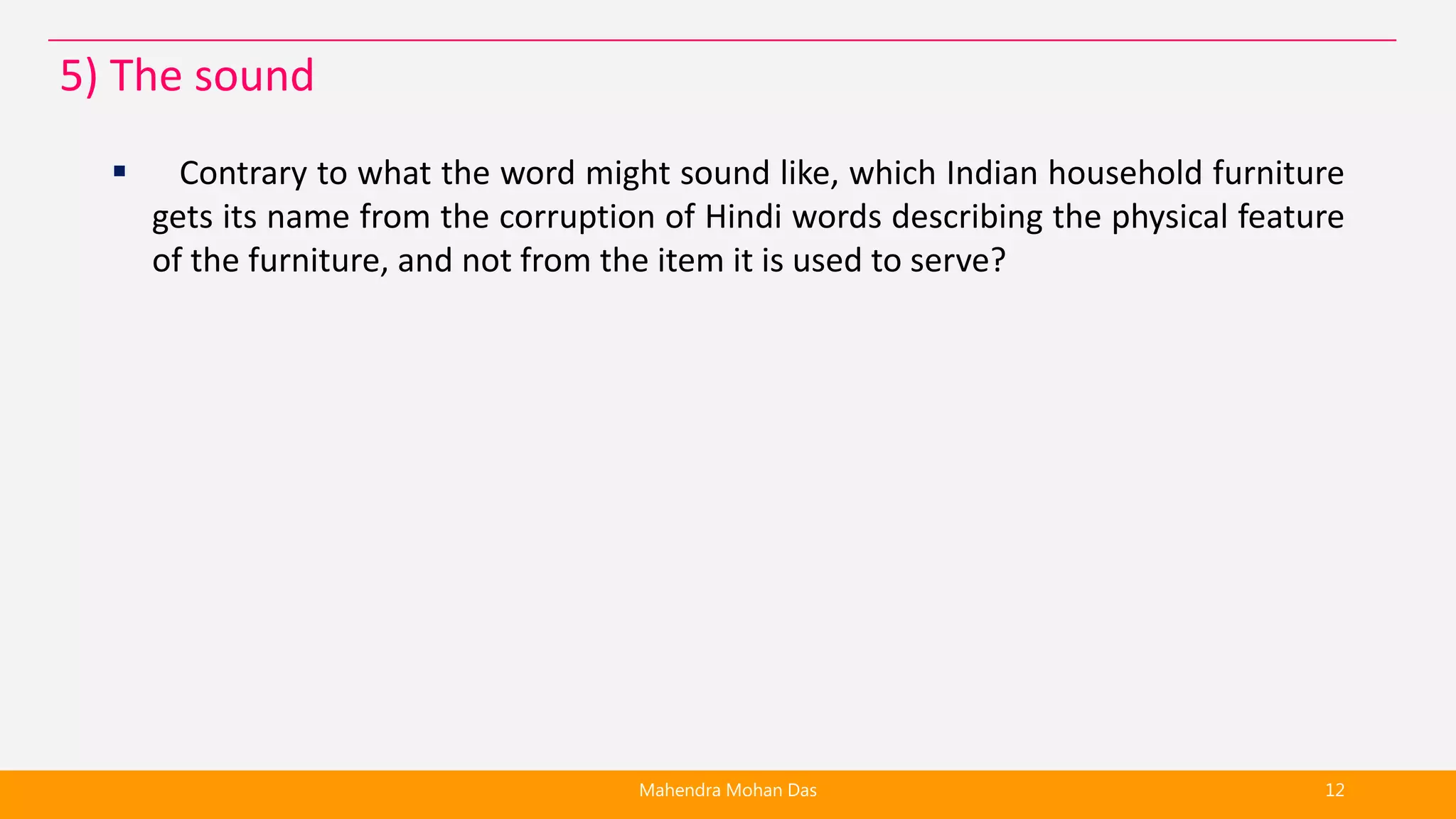  Contrary to what the word might sound like, which Indian household furniture
gets its name from the corruption of Hindi words describing the physical feature
of the furniture, and not from the item it is used to serve?
Mahendra Mohan Das 12
5) The sound
 