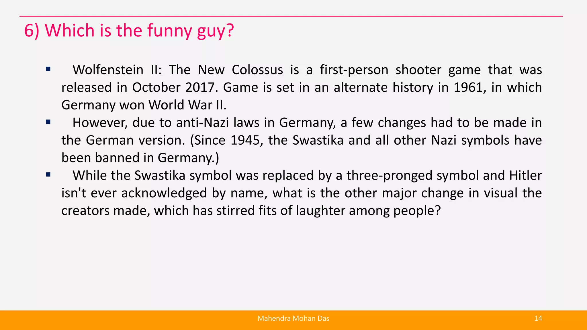  Wolfenstein II: The New Colossus is a first-person shooter game that was
released in October 2017. Game is set in an alternate history in 1961, in which
Germany won World War II.
 However, due to anti-Nazi laws in Germany, a few changes had to be made in
the German version. (Since 1945, the Swastika and all other Nazi symbols have
been banned in Germany.)
 While the Swastika symbol was replaced by a three-pronged symbol and Hitler
isn't ever acknowledged by name, what is the other major change in visual the
creators made, which has stirred fits of laughter among people?
Mahendra Mohan Das 14
6) Which is the funny guy?
 