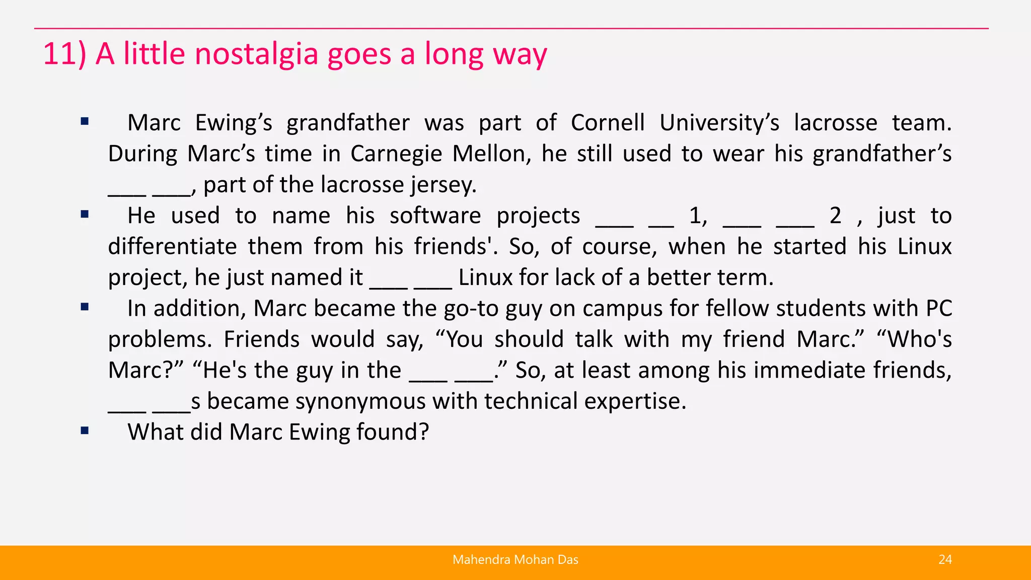  Marc Ewing’s grandfather was part of Cornell University’s lacrosse team.
During Marc’s time in Carnegie Mellon, he still used to wear his grandfather’s
___ ___, part of the lacrosse jersey.
 He used to name his software projects ___ __ 1, ___ ___ 2 , just to
differentiate them from his friends'. So, of course, when he started his Linux
project, he just named it ___ ___ Linux for lack of a better term.
 In addition, Marc became the go-to guy on campus for fellow students with PC
problems. Friends would say, “You should talk with my friend Marc.” “Who's
Marc?” “He's the guy in the ___ ___.” So, at least among his immediate friends,
___ ___s became synonymous with technical expertise.
 What did Marc Ewing found?
Mahendra Mohan Das 24
11) A little nostalgia goes a long way
 