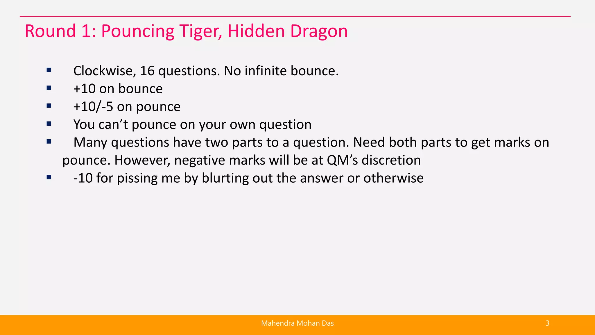  Clockwise, 16 questions. No infinite bounce.
 +10 on bounce
 +10/-5 on pounce
 You can’t pounce on your own question
 Many questions have two parts to a question. Need both parts to get marks on
pounce. However, negative marks will be at QM’s discretion
 -10 for pissing me by blurting out the answer or otherwise
Mahendra Mohan Das 3
Round 1: Pouncing Tiger, Hidden Dragon
 