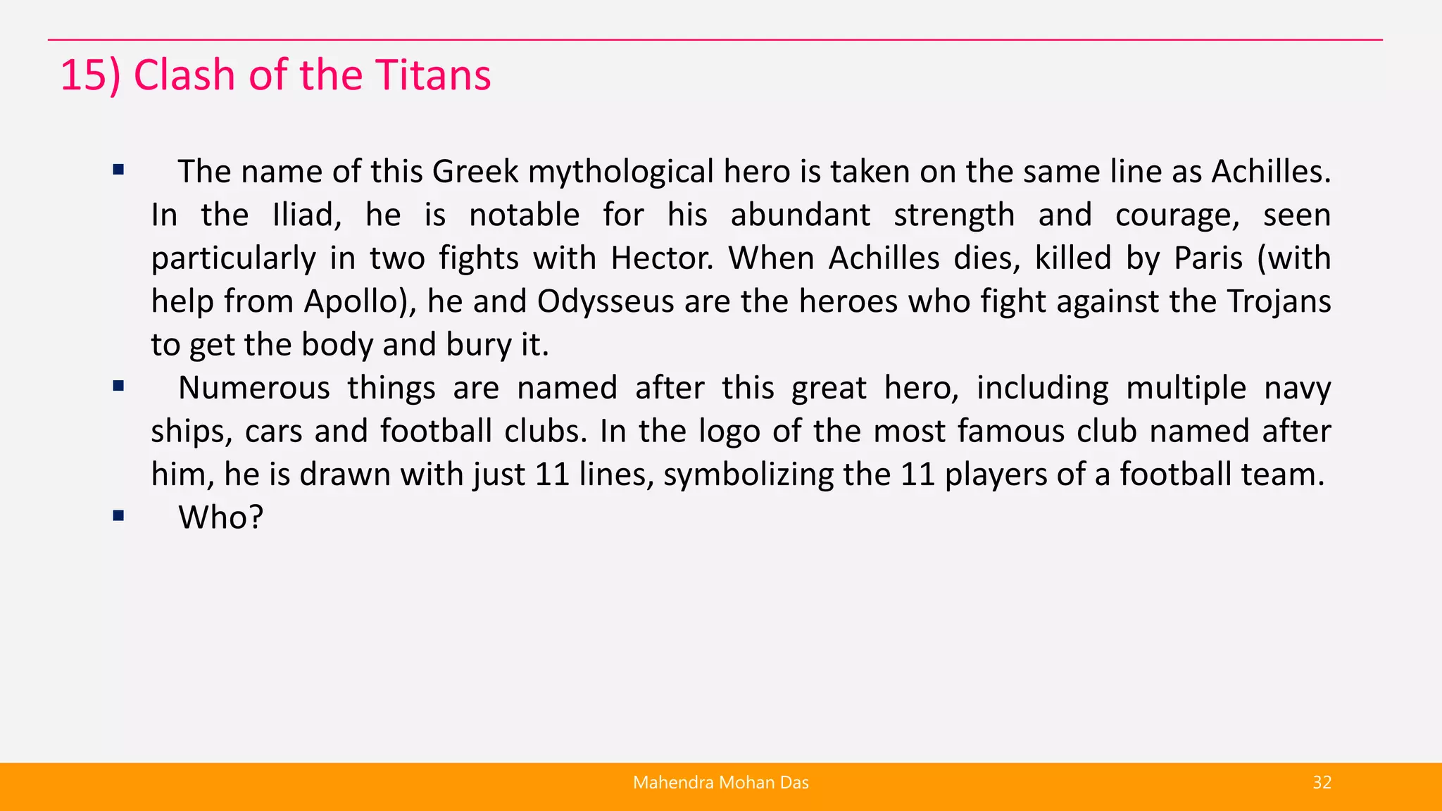  The name of this Greek mythological hero is taken on the same line as Achilles.
In the Iliad, he is notable for his abundant strength and courage, seen
particularly in two fights with Hector. When Achilles dies, killed by Paris (with
help from Apollo), he and Odysseus are the heroes who fight against the Trojans
to get the body and bury it.
 Numerous things are named after this great hero, including multiple navy
ships, cars and football clubs. In the logo of the most famous club named after
him, he is drawn with just 11 lines, symbolizing the 11 players of a football team.
 Who?
Mahendra Mohan Das 32
15) Clash of the Titans
 