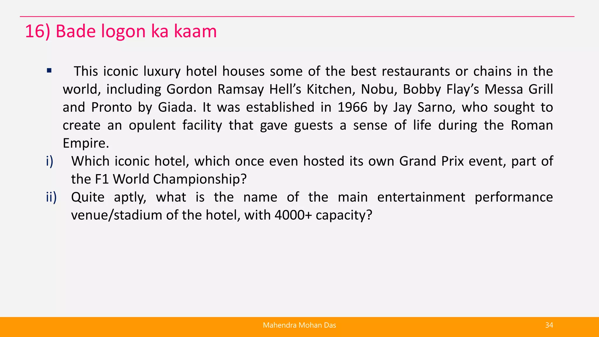  This iconic luxury hotel houses some of the best restaurants or chains in the
world, including Gordon Ramsay Hell’s Kitchen, Nobu, Bobby Flay’s Messa Grill
and Pronto by Giada. It was established in 1966 by Jay Sarno, who sought to
create an opulent facility that gave guests a sense of life during the Roman
Empire.
i) Which iconic hotel, which once even hosted its own Grand Prix event, part of
the F1 World Championship?
ii) Quite aptly, what is the name of the main entertainment performance
venue/stadium of the hotel, with 4000+ capacity?
Mahendra Mohan Das 34
16) Bade logon ka kaam
 