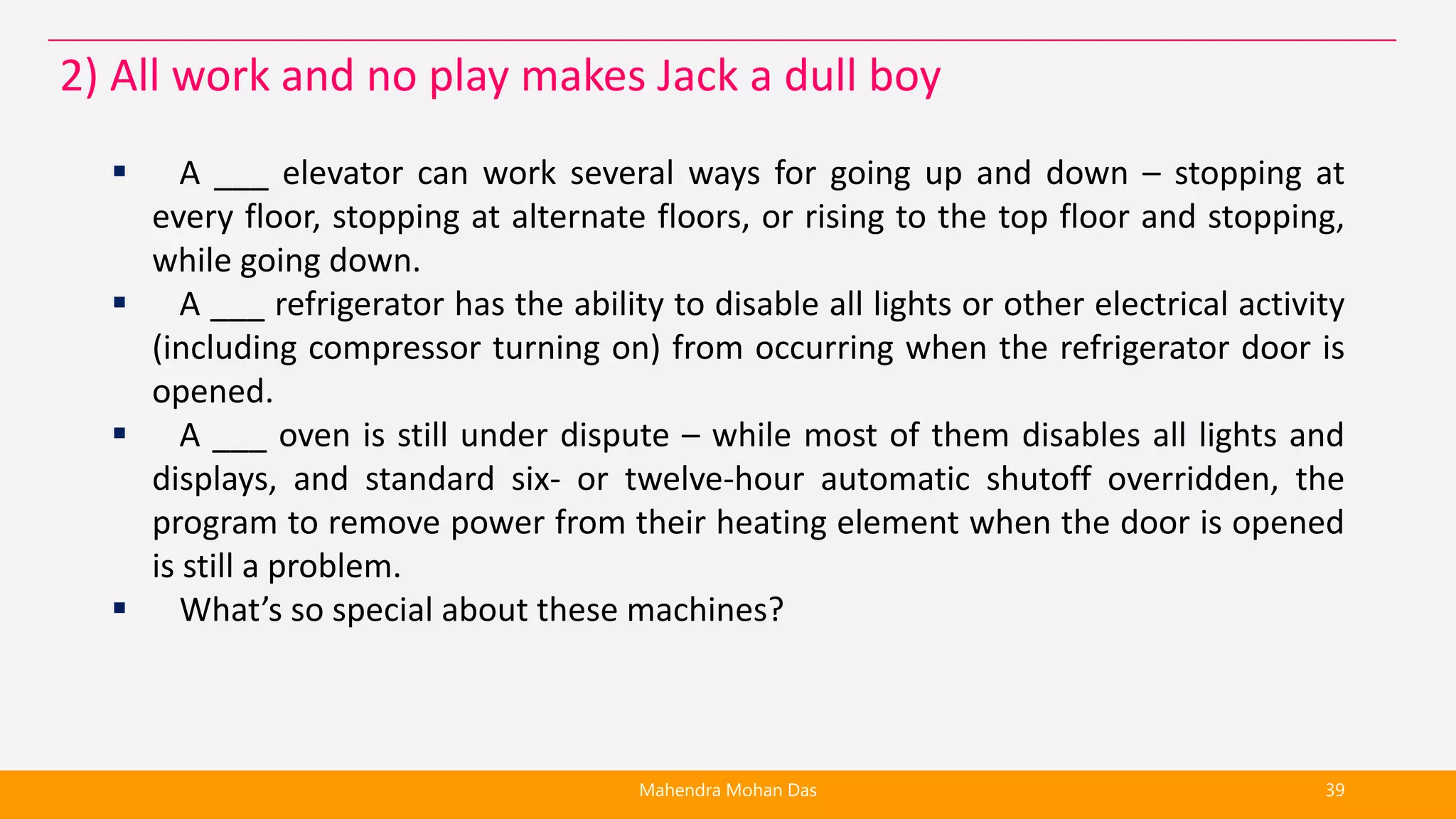  A ___ elevator can work several ways for going up and down – stopping at
every floor, stopping at alternate floors, or rising to the top floor and stopping,
while going down.
 A ___ refrigerator has the ability to disable all lights or other electrical activity
(including compressor turning on) from occurring when the refrigerator door is
opened.
 A ___ oven is still under dispute – while most of them disables all lights and
displays, and standard six- or twelve-hour automatic shutoff overridden, the
program to remove power from their heating element when the door is opened
is still a problem.
 What’s so special about these machines?
Mahendra Mohan Das 39
2) All work and no play makes Jack a dull boy
 