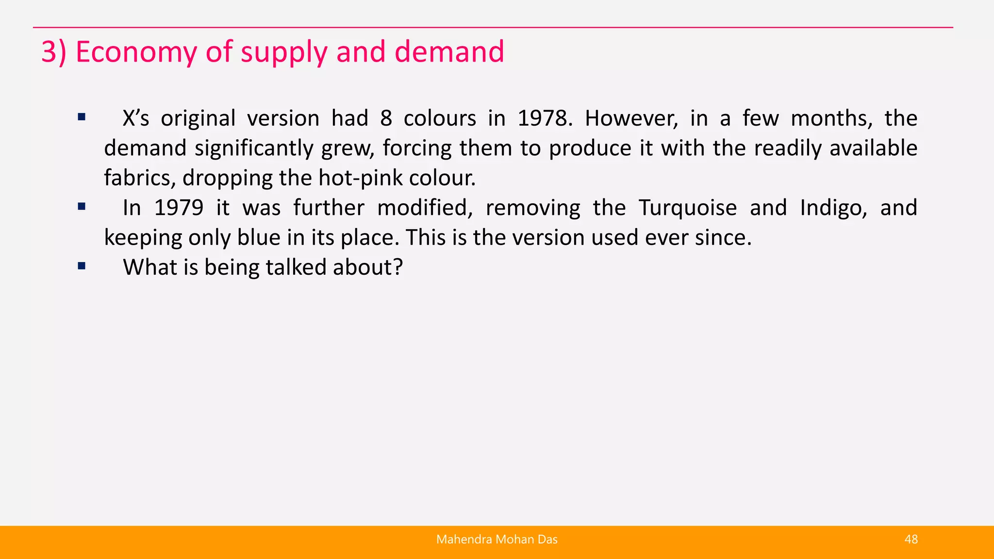  X’s original version had 8 colours in 1978. However, in a few months, the
demand significantly grew, forcing them to produce it with the readily available
fabrics, dropping the hot-pink colour.
 In 1979 it was further modified, removing the Turquoise and Indigo, and
keeping only blue in its place. This is the version used ever since.
 What is being talked about?
Mahendra Mohan Das 48
3) Economy of supply and demand
 