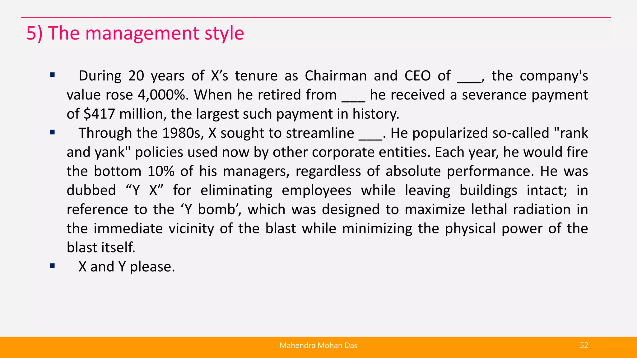  During 20 years of X’s tenure as Chairman and CEO of ___, the company's
value rose 4,000%. When he retired from ___ he received a severance payment
of $417 million, the largest such payment in history.
 Through the 1980s, X sought to streamline ___. He popularized so-called "rank
and yank" policies used now by other corporate entities. Each year, he would fire
the bottom 10% of his managers, regardless of absolute performance. He was
dubbed “Y X” for eliminating employees while leaving buildings intact; in
reference to the ‘Y bomb’, which was designed to maximize lethal radiation in
the immediate vicinity of the blast while minimizing the physical power of the
blast itself.
 X and Y please.
Mahendra Mohan Das 52
5) The management style
 