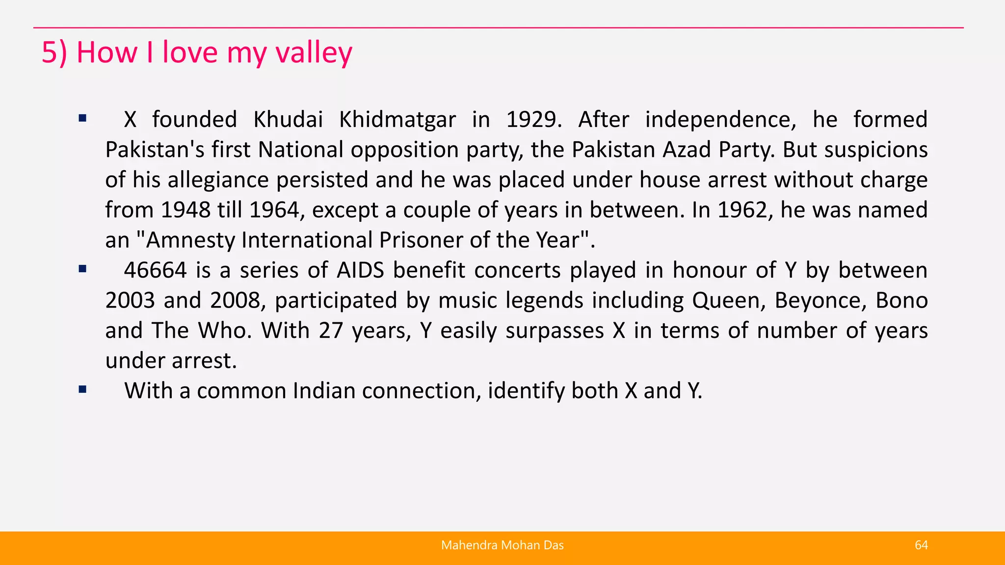  X founded Khudai Khidmatgar in 1929. After independence, he formed
Pakistan's first National opposition party, the Pakistan Azad Party. But suspicions
of his allegiance persisted and he was placed under house arrest without charge
from 1948 till 1964, except a couple of years in between. In 1962, he was named
an "Amnesty International Prisoner of the Year".
 46664 is a series of AIDS benefit concerts played in honour of Y by between
2003 and 2008, participated by music legends including Queen, Beyonce, Bono
and The Who. With 27 years, Y easily surpasses X in terms of number of years
under arrest.
 With a common Indian connection, identify both X and Y.
Mahendra Mohan Das 64
5) How I love my valley
 