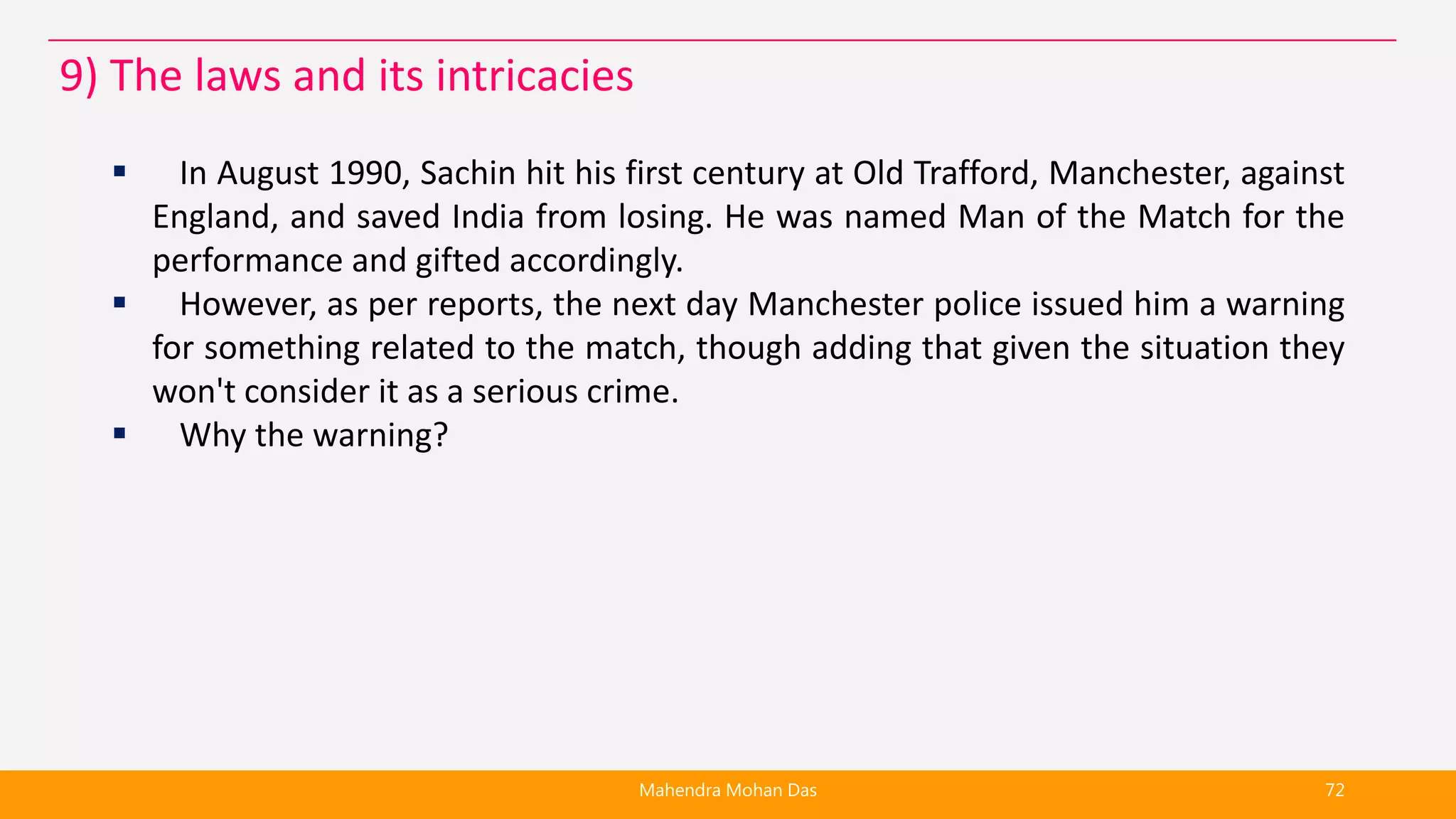  In August 1990, Sachin hit his first century at Old Trafford, Manchester, against
England, and saved India from losing. He was named Man of the Match for the
performance and gifted accordingly.
 However, as per reports, the next day Manchester police issued him a warning
for something related to the match, though adding that given the situation they
won't consider it as a serious crime.
 Why the warning?
Mahendra Mohan Das 72
9) The laws and its intricacies
 