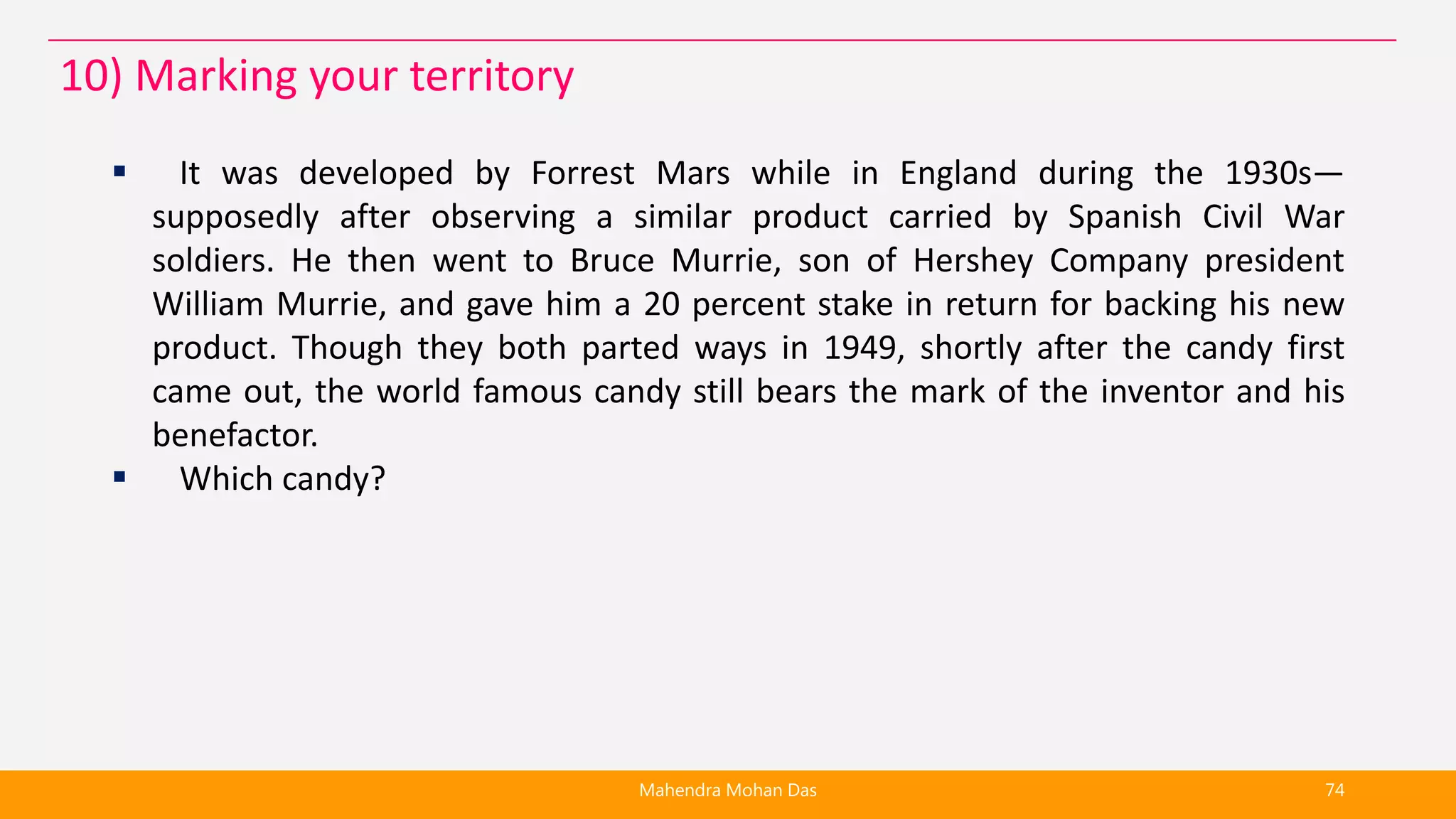  It was developed by Forrest Mars while in England during the 1930s—
supposedly after observing a similar product carried by Spanish Civil War
soldiers. He then went to Bruce Murrie, son of Hershey Company president
William Murrie, and gave him a 20 percent stake in return for backing his new
product. Though they both parted ways in 1949, shortly after the candy first
came out, the world famous candy still bears the mark of the inventor and his
benefactor.
 Which candy?
Mahendra Mohan Das 74
10) Marking your territory
 
