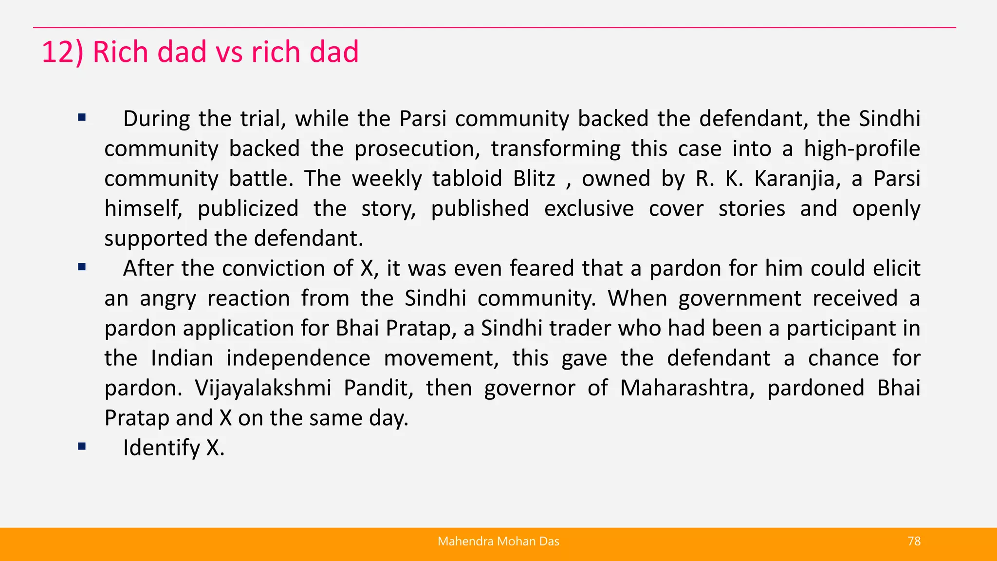  During the trial, while the Parsi community backed the defendant, the Sindhi
community backed the prosecution, transforming this case into a high-profile
community battle. The weekly tabloid Blitz , owned by R. K. Karanjia, a Parsi
himself, publicized the story, published exclusive cover stories and openly
supported the defendant.
 After the conviction of X, it was even feared that a pardon for him could elicit
an angry reaction from the Sindhi community. When government received a
pardon application for Bhai Pratap, a Sindhi trader who had been a participant in
the Indian independence movement, this gave the defendant a chance for
pardon. Vijayalakshmi Pandit, then governor of Maharashtra, pardoned Bhai
Pratap and X on the same day.
 Identify X.
Mahendra Mohan Das 78
12) Rich dad vs rich dad
 
