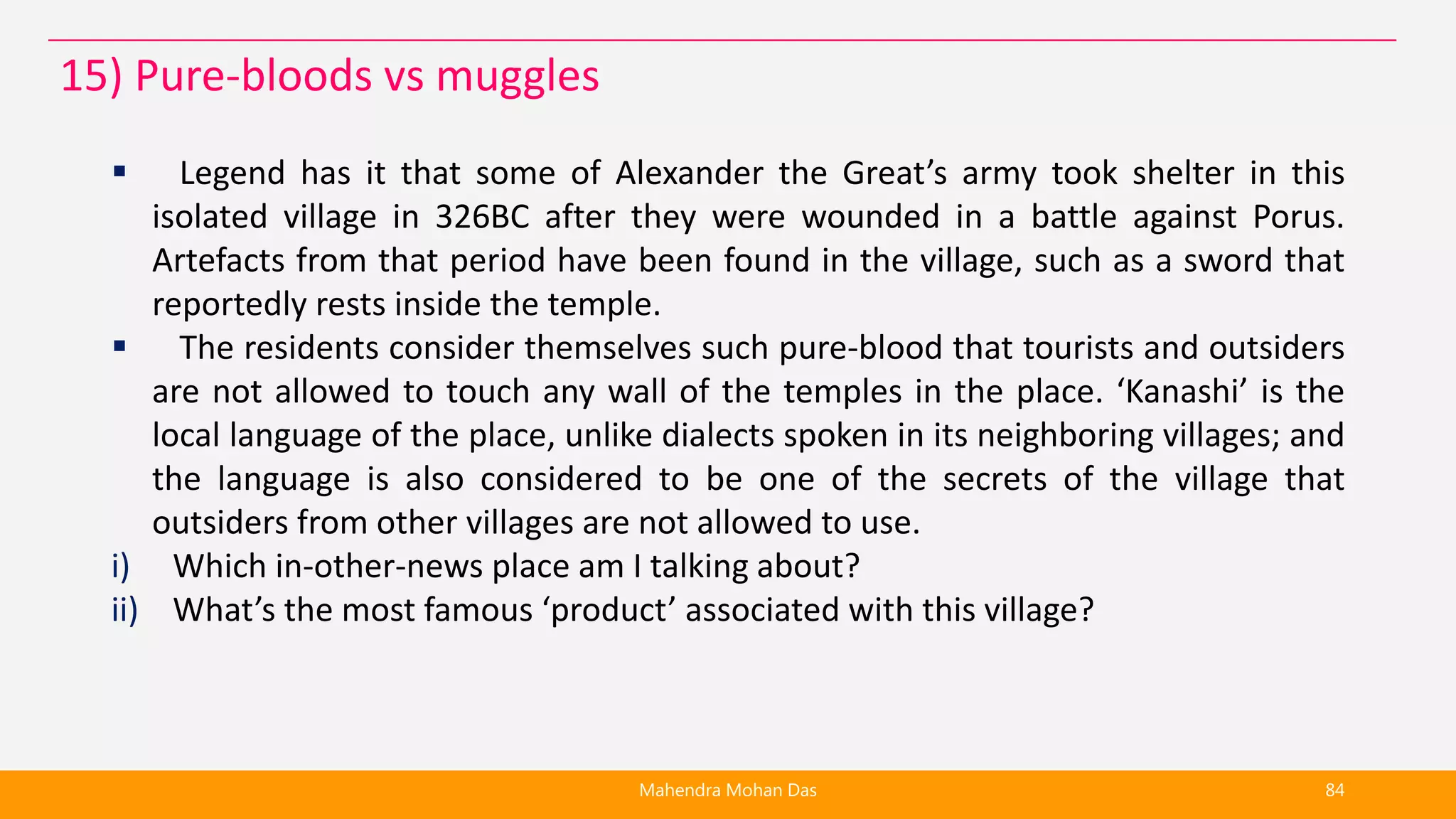  Legend has it that some of Alexander the Great’s army took shelter in this
isolated village in 326BC after they were wounded in a battle against Porus.
Artefacts from that period have been found in the village, such as a sword that
reportedly rests inside the temple.
 The residents consider themselves such pure-blood that tourists and outsiders
are not allowed to touch any wall of the temples in the place. ‘Kanashi’ is the
local language of the place, unlike dialects spoken in its neighboring villages; and
the language is also considered to be one of the secrets of the village that
outsiders from other villages are not allowed to use.
i) Which in-other-news place am I talking about?
ii) What’s the most famous ‘product’ associated with this village?
Mahendra Mohan Das 84
15) Pure-bloods vs muggles
 