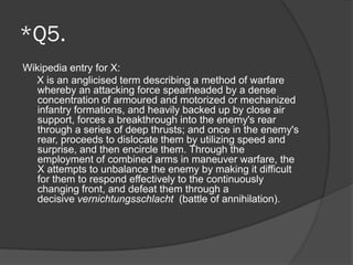 *Q5.
Wikipedia entry for X:
X is an anglicised term describing a method of warfare
whereby an attacking force spearheaded by a dense
concentration of armoured and motorized or mechanized
infantry formations, and heavily backed up by close air
support, forces a breakthrough into the enemy's rear
through a series of deep thrusts; and once in the enemy's
rear, proceeds to dislocate them by utilizing speed and
surprise, and then encircle them. Through the
employment of combined arms in maneuver warfare, the
X attempts to unbalance the enemy by making it difficult
for them to respond effectively to the continuously
changing front, and defeat them through a
decisive vernichtungsschlacht (battle of annihilation).
 