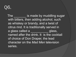 Q6.
The _______ is made by muddling sugar
with bitters, then adding alcohol, such
as whiskey or brandy, and a twist of
citrus rind. It is traditionally served in
a glass called a __________ glass,
named after the drink. It is the cocktail
of choice of Don Draper, the lead
character on the Mad Men television
series.
 