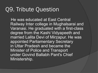 Q9. Tribute Question
He was educated at East Central
Railway Inter college in Mughalsarai and
Varanasi. He graduated with a first-class
degree from the Kashi Vidyapeeth and
married Lalita Devi of Mirzapur. He was
appointed Parliamentary Secretary
in Uttar Pradesh and became the
Minister of Police and Transport
under Govind Ballabh Pant's Chief
Ministership.
 
