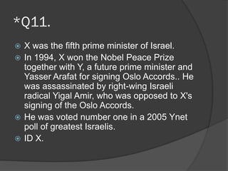 *Q11.
 X was the fifth prime minister of Israel.
 In 1994, X won the Nobel Peace Prize
together with Y, a future prime minister and
Yasser Arafat for signing Oslo Accords.. He
was assassinated by right-wing Israeli
radical Yigal Amir, who was opposed to X's
signing of the Oslo Accords.
 He was voted number one in a 2005 Ynet
poll of greatest Israelis.
 ID X.
 