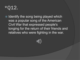 *Q12.
 Identify the song being played which
was a popular song of the American
Civil War that expressed people's
longing for the return of their friends and
relatives who were fighting in the war.
 