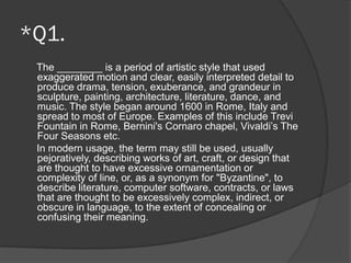 *Q1.
The ________ is a period of artistic style that used
exaggerated motion and clear, easily interpreted detail to
produce drama, tension, exuberance, and grandeur in
sculpture, painting, architecture, literature, dance, and
music. The style began around 1600 in Rome, Italy and
spread to most of Europe. Examples of this include Trevi
Fountain in Rome, Bernini's Cornaro chapel, Vivaldi’s The
Four Seasons etc.
In modern usage, the term may still be used, usually
pejoratively, describing works of art, craft, or design that
are thought to have excessive ornamentation or
complexity of line, or, as a synonym for "Byzantine", to
describe literature, computer software, contracts, or laws
that are thought to be excessively complex, indirect, or
obscure in language, to the extent of concealing or
confusing their meaning.
 