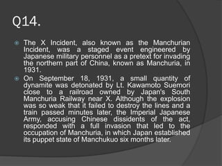 Q14.
 The X Incident, also known as the Manchurian
Incident, was a staged event engineered by
Japanese military personnel as a pretext for invading
the northern part of China, known as Manchuria, in
1931.
 On September 18, 1931, a small quantity of
dynamite was detonated by Lt. Kawamoto Suemori
close to a railroad owned by Japan's South
Manchuria Railway near X. Although the explosion
was so weak that it failed to destroy the lines and a
train passed minutes later, the Imperial Japanese
Army, accusing Chinese dissidents of the act,
responded with a full invasion that led to the
occupation of Manchuria, in which Japan established
its puppet state of Manchukuo six months later.
 