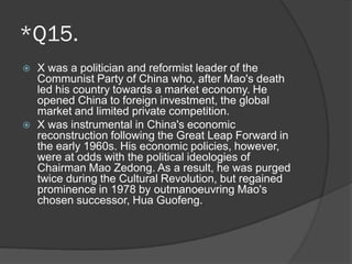 *Q15.
 X was a politician and reformist leader of the
Communist Party of China who, after Mao's death
led his country towards a market economy. He
opened China to foreign investment, the global
market and limited private competition.
 X was instrumental in China's economic
reconstruction following the Great Leap Forward in
the early 1960s. His economic policies, however,
were at odds with the political ideologies of
Chairman Mao Zedong. As a result, he was purged
twice during the Cultural Revolution, but regained
prominence in 1978 by outmanoeuvring Mao's
chosen successor, Hua Guofeng.
 