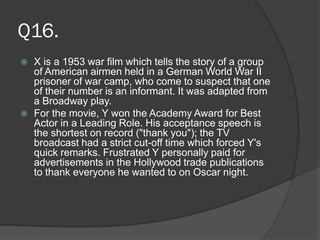Q16.
 X is a 1953 war film which tells the story of a group
of American airmen held in a German World War II
prisoner of war camp, who come to suspect that one
of their number is an informant. It was adapted from
a Broadway play.
 For the movie, Y won the Academy Award for Best
Actor in a Leading Role. His acceptance speech is
the shortest on record ("thank you"); the TV
broadcast had a strict cut-off time which forced Y's
quick remarks. Frustrated Y personally paid for
advertisements in the Hollywood trade publications
to thank everyone he wanted to on Oscar night.
 