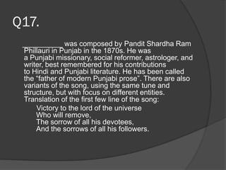 Q17.
__________ was composed by Pandit Shardha Ram
Phillauri in Punjab in the 1870s. He was
a Punjabi missionary, social reformer, astrologer, and
writer, best remembered for his contributions
to Hindi and Punjabi literature. He has been called
the “father of modern Punjabi prose”. There are also
variants of the song, using the same tune and
structure, but with focus on different entities.
Translation of the first few line of the song:
Victory to the lord of the universe
Who will remove,
The sorrow of all his devotees,
And the sorrows of all his followers.
 