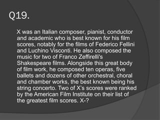 Q19.
X was an Italian composer, pianist, conductor
and academic who is best known for his film
scores, notably for the films of Federico Fellini
and Luchino Visconti. He also composed the
music for two of Franco Zeffirelli's
Shakespeare films. Alongside this great body
of film work, he composed ten operas, five
ballets and dozens of other orchestral, choral
and chamber works, the best known being his
string concerto. Two of X’s scores were ranked
by the American Film Institute on their list of
the greatest film scores. X-?
 