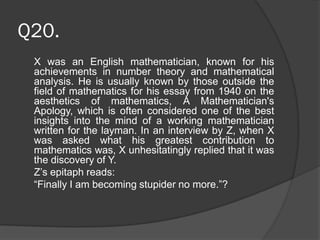Q20.
X was an English mathematician, known for his
achievements in number theory and mathematical
analysis. He is usually known by those outside the
field of mathematics for his essay from 1940 on the
aesthetics of mathematics, A Mathematician's
Apology, which is often considered one of the best
insights into the mind of a working mathematician
written for the layman. In an interview by Z, when X
was asked what his greatest contribution to
mathematics was, X unhesitatingly replied that it was
the discovery of Y.
Z’s epitaph reads:
“Finally I am becoming stupider no more.”?
 