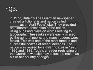 *Q3.
In 1977, Britain’s The Guardian newspaper
created a fictional island nation called ______
_____ as an April Fools’ joke. They provided
an elaborate description of the nation,
using puns and plays on words relating to
typography. These jokes were easily missed
by the general public, and many readers were
fooled. This was one of the most famous and
successful hoaxes of recent decades. The
nation was reused for similar hoaxes in 1978,
1980 and 1999. Today, a reader registering on
the Guardian website may select the nation as
his or her country of origin.
 