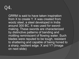 Q4.
GRRM is said to have taken inspiration
from X to create Y. X was created from
wootz steel, a steel developed in India
around 300 BC. It was used for sword-
making. These swords are characterized
by distinctive patterns of banding and
mottling reminiscent of flowing water. Such
blades were reputed to be tough, resistant
to shattering and capable of being honed to
a sharp, resilient edge. X and Y? (Image
on next slide)
 