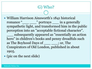 G) Who?
 William Harrison Ainsworth's 1841 historical

romance “___ ___” portrays ___ in a generally
sympathetic light, and transformed him in the public
perception into an "acceptable fictional character".
___ subsequently appeared as "essentially an action
hero" in children's books and penny dreadfuls such
as The Boyhood Days of ___ ___; or, The
Conspirators of Old London, published in about
1905.
 (pic on the next slide)
Mahendra Mohan Das

 