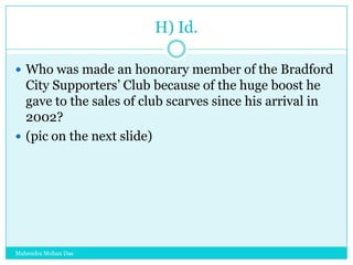 H) Id.
 Who was made an honorary member of the Bradford

City Supporters‟ Club because of the huge boost he
gave to the sales of club scarves since his arrival in
2002?
 (pic on the next slide)

Mahendra Mohan Das

 