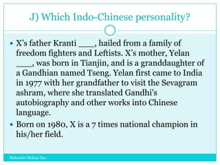 J) Which Indo-Chinese personality?
 X‟s father Kranti ___, hailed from a family of

freedom fighters and Leftists. X‟s mother, Yelan
___, was born in Tianjin, and is a granddaughter of
a Gandhian named Tseng. Yelan first came to India
in 1977 with her grandfather to visit the Sevagram
ashram, where she translated Gandhi's
autobiography and other works into Chinese
language.
 Born on 1980, X is a 7 times national champion in
his/her field.
Mahendra Mohan Das

 