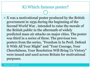 K) Which famous poster?
 X was a motivational poster produced by the British

government in 1939 during the beginning of the
Second World War , intended to raise the morale of
the British public in the aftermath of widely
predicted mass air attacks on major cities. The poster
was third in a series of three. The previous two
posters from the series, "Freedom Is In Peril. Defend
It With All Your Might" and "Your Courage, Your
Cheerfulness, Your Resolution Will Bring Us Victory"
were issued and used across Britain for motivational
purposes.
Mahendra Mohan Das

 