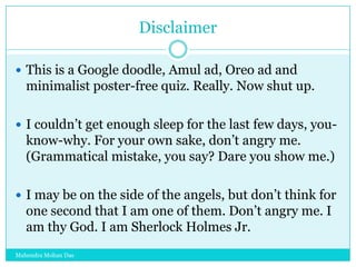 Disclaimer
 This is a Google doodle, Amul ad, Oreo ad and

minimalist poster-free quiz. Really. Now shut up.
 I couldn‟t get enough sleep for the last few days, you-

know-why. For your own sake, don‟t angry me.
(Grammatical mistake, you say? Dare you show me.)
 I may be on the side of the angels, but don‟t think for

one second that I am one of them. Don‟t angry me. I
am thy God. I am Sherlock Holmes Jr.
Mahendra Mohan Das

 