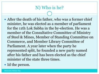 N) Who is he?
 After the death of his father, who was a former chief

minister, he was elected as a member of parliament
for the 11th Lok Sabha in the by-election. He was a
member of the Consultative Committee of Ministry
of Steel & Mines, Member of Standing Committee on
Commerce, and Member Library Committee of
Parliament. A year later when the party he
represented split, he founded a new party named
after his father and has been elected as the chief
minister of the state three times.
 Id the person.
Mahendra Mohan Das

 