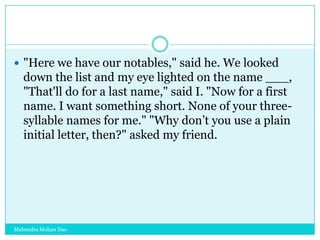  "Here we have our notables," said he. We looked

down the list and my eye lighted on the name ___,
"That'll do for a last name," said I. "Now for a first
name. I want something short. None of your threesyllable names for me." "Why don‟t you use a plain
initial letter, then?" asked my friend.

Mahendra Mohan Das

 