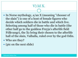V) Id X.
 In Norse mythology, a/an X (meaning "chooser of

the slain") is one of a host of female figures who
decide which soldiers die in battle and which live.
Selecting among half of those who die in battle (the
other half go to the goddess Freyja's afterlife field
Fólkvangr), the Xs bring their chosen to the afterlife
hall of the slain, Valhalla, ruled over by the god Odin.
 Who are they?
 (pic on the next slide)

Mahendra Mohan Das

 