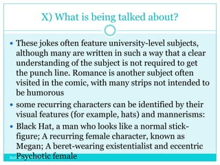 X) What is being talked about?
 These jokes often feature university-level subjects,

although many are written in such a way that a clear
understanding of the subject is not required to get
the punch line. Romance is another subject often
visited in the comic, with many strips not intended to
be humorous
 some recurring characters can be identified by their
visual features (for example, hats) and mannerisms:
 Black Hat, a man who looks like a normal stickfigure; A recurring female character, known as
Megan; A beret-wearing existentialist and eccentric
Psychotic female
Mahendra Mohan Das

 