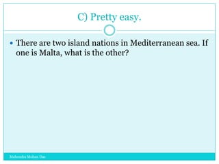 C) Pretty easy.
 There are two island nations in Mediterranean sea. If

one is Malta, what is the other?

Mahendra Mohan Das

 