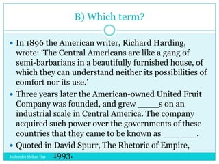 B) Which term?
 In 1896 the American writer, Richard Harding,

wrote: „The Central Americans are like a gang of
semi-barbarians in a beautifully furnished house, of
which they can understand neither its possibilities of
comfort nor its use.‟
 Three years later the American-owned United Fruit
Company was founded, and grew ____s on an
industrial scale in Central America. The company
acquired such power over the governments of these
countries that they came to be known as ___ ___.
 Quoted in David Spurr, The Rhetoric of Empire,
1993.
Mahendra Mohan Das

 
