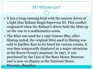M) Whose car?
 X has a long-running feud with the unseen driver of

a light blue Reliant Regal Supervan III. This conflict
originated when the Reliant's driver held the Mini up
on the way to a mathematics exam.
 The Mini was used for a 1997 feature film. After
filming ended, the original Mini used in filming was
sold to Kariker Kars to be hired for various events. It
was then temporarily displayed as a major attraction
at the Rover Group's museum. In 1997, it was
purchased by the Cars of the Stars Motor Museum
and is now on display at the National Motor
Museum, Beaulieu.
Mahendra Mohan Das

 