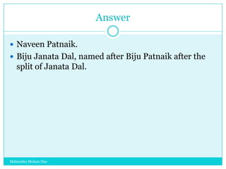 Answer
 Naveen Patnaik.
 Biju Janata Dal, named after Biju Patnaik after the

split of Janata Dal.

Mahendra Mohan Das

 