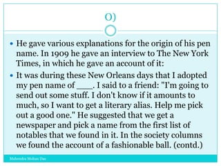 O)
 He gave various explanations for the origin of his pen

name. In 1909 he gave an interview to The New York
Times, in which he gave an account of it:
 It was during these New Orleans days that I adopted
my pen name of ___. I said to a friend: "I'm going to
send out some stuff. I don't know if it amounts to
much, so I want to get a literary alias. Help me pick
out a good one." He suggested that we get a
newspaper and pick a name from the first list of
notables that we found in it. In the society columns
we found the account of a fashionable ball. (contd.)
Mahendra Mohan Das

 